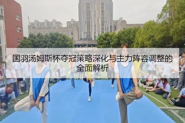 国羽汤姆斯杯夺冠策略深化与主力阵容调整的全面解析 - KAIYUN SPORTS